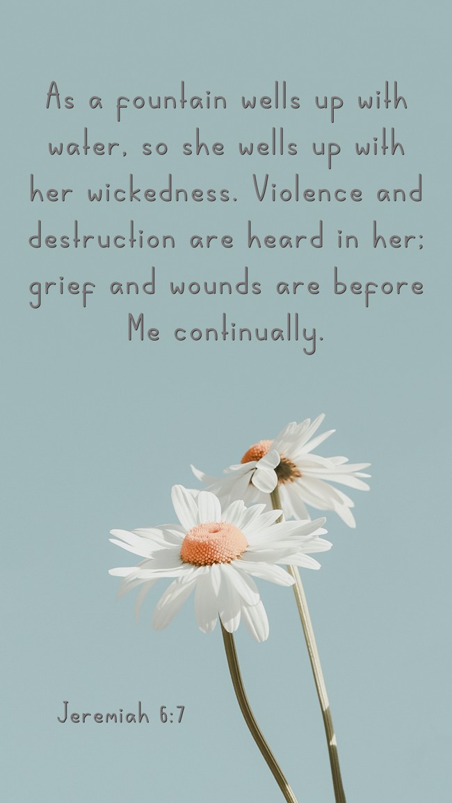 As a fountain wells up with water, so she wells up with her wickedness. Violence and destruction are heard in her; grief and wounds are before Me continually. - Jeremiah 6:7