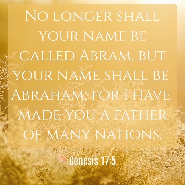 No longer shall your name be called Abram, but your name shall be Abraham; for I have made you a father of many nations. - Genesis 17:5