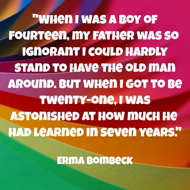 When I was a boy of fourteen, my father was so ignorant I could hardly stand to have the old man around. But when I got to be twenty-one, I was astonished at how much he had learned in seven years. - Erma Bombeck