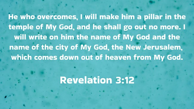 He who overcomes, I will make him a pillar in the temple of My God, and he shall go out no more. I will write on him the name of My God and the name of the city of My God, the New Jerusalem, which comes down out of heaven from My God. - Revelation 3:12