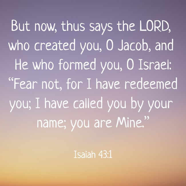 But now, thus says the LORD, who created you, O Jacob, and He who formed you, O Israel: “Fear not, for I have redeemed you; I have called you by your name; you are Mine.” - Isaiah 43:1