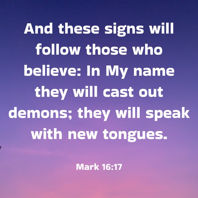 And these signs will follow those who believe: In My name they will cast out demons; they will speak with new tongues. - Mark 16:17