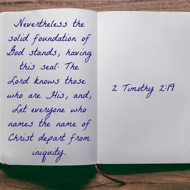 Nevertheless the solid foundation of God stands, having this seal: The Lord knows those who are His, and, Let everyone who names the name of Christ depart from iniquity. - 2 Timothy 2:19