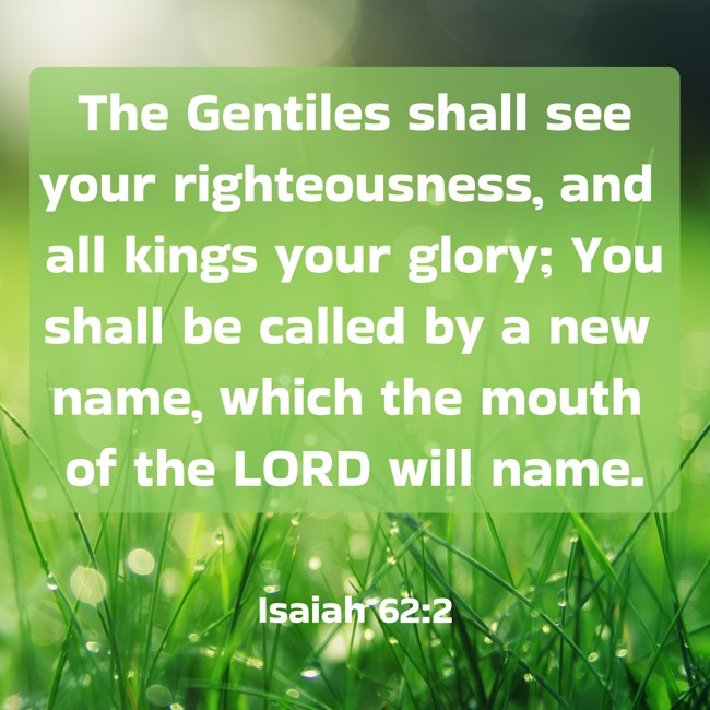 The Gentiles shall see your righteousness, and all kings your glory; You shall be called by a new name, which the mouth of the LORD will name. - Isaiah 62:2