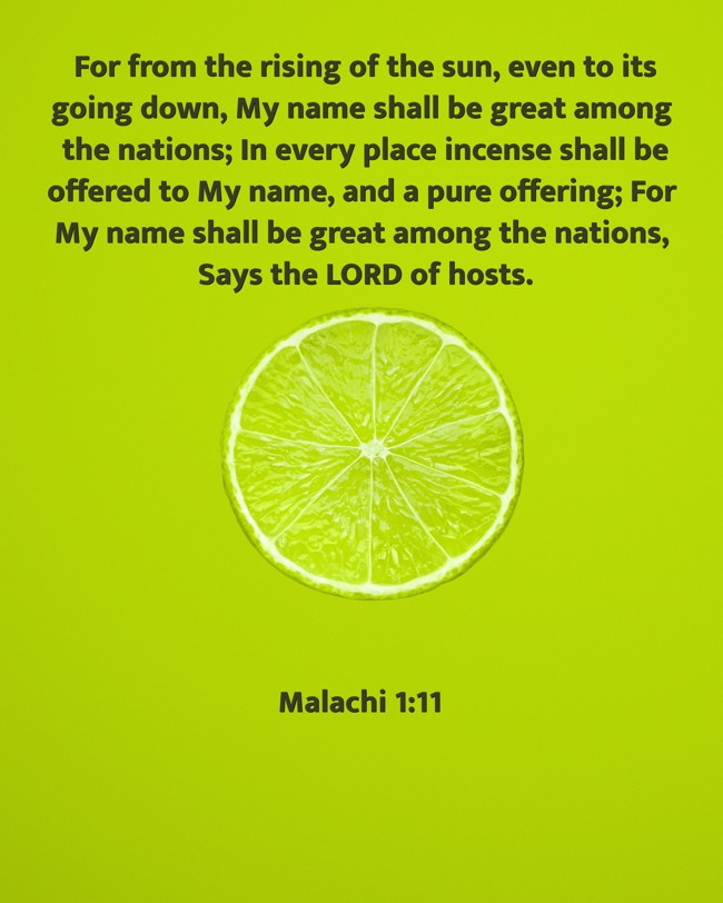 For from the rising of the sun, even to its going down, My name shall be great among the nations; In every place incense shall be offered to My name, and a pure offering; For My name shall be great among the nations, Says the LORD of hosts. - Malachi 1:11