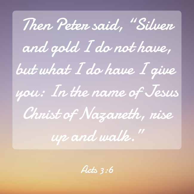 Then Peter said, “Silver and gold I do not have, but what I do have I give you: In the name of Jesus Christ of Nazareth, rise up and walk.” - Acts 3:6