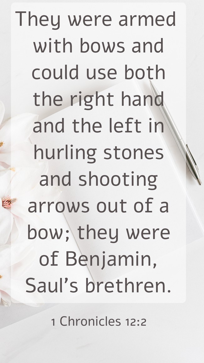 They were armed with bows and could use both the right hand and the left in hurling stones and shooting arrows out of a bow; they were of Benjamin, Saul's brethren. - 1 Chronicles 12:2