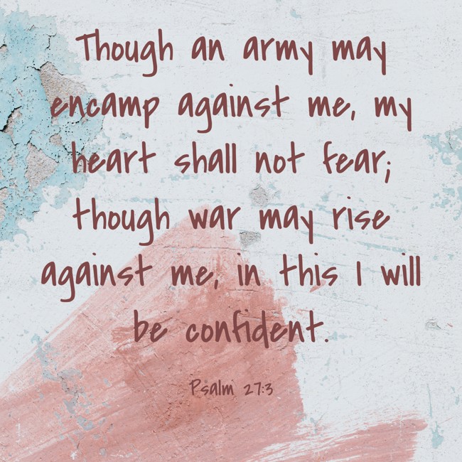 Though an army may encamp against me, my heart shall not fear; though war may rise against me, in this I will be confident. - Psalm 27:3