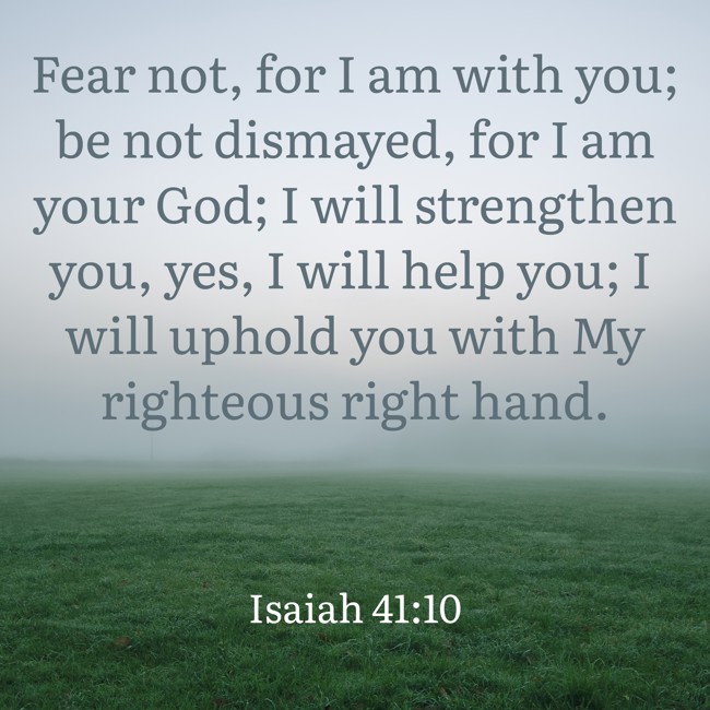 Fear not, for I am with you; be not dismayed, for I am your God; I will strengthen you, yes, I will help you; I will uphold you with My righteous right hand. - Isaiah 41:10