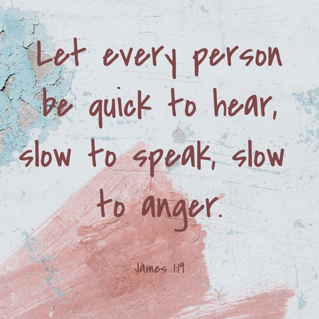 Let every person be quick to hear, slow to speak, slow to anger. - James 1:19