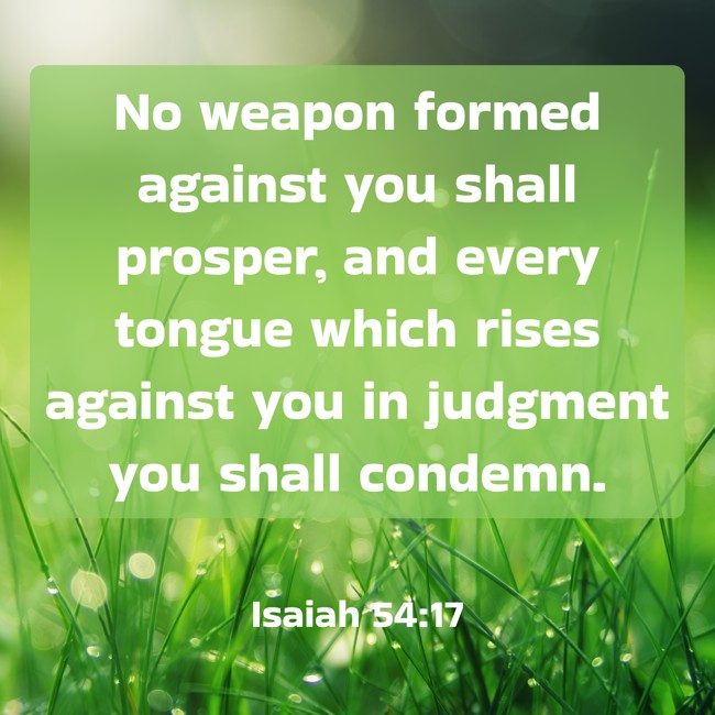 No weapon formed against you shall prosper, and every tongue which rises against you in judgment you shall condemn. - Isaiah 54:17