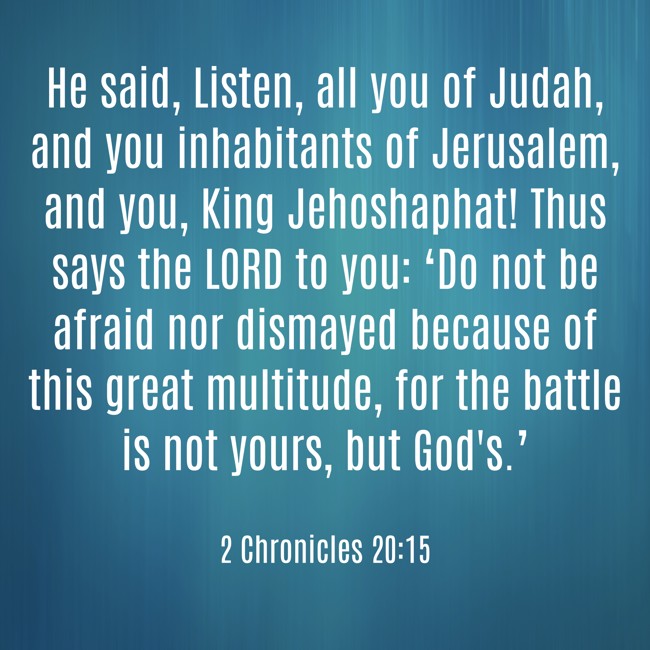 He said, Listen, all you of Judah, and you inhabitants of Jerusalem, and you, King Jehoshaphat! Thus says the LORD to you: ‘Do not be afraid nor dismayed because of this great multitude, for the battle is not yours, but God's.’ - 2 Chronicles 20:15