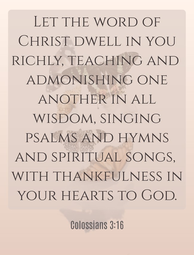 Let the word of Christ dwell in you richly, teaching and admonishing one another in all wisdom, singing psalms and hymns and spiritual songs, with thankfulness in your hearts to God. - Colossians 3:16