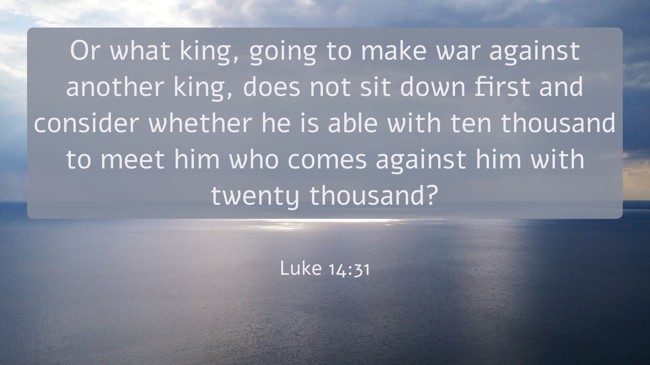 Or what king, going to make war against another king, does not sit down first and consider whether he is able with ten thousand to meet him who comes against him with twenty thousand? - Luke 14:31