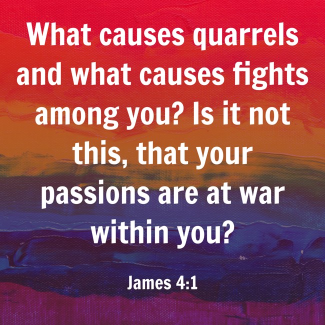 What causes quarrels and what causes fights among you? Is it not this, that your passions are at war within you? - James 4:1