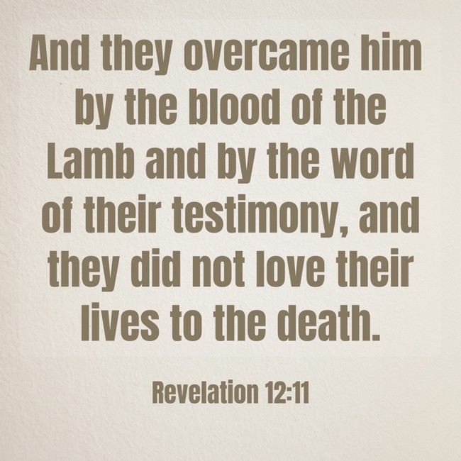 And they overcame him by the blood of the Lamb and by the word of their testimony, and they did not love their lives to the death. - Revelation 12:11
