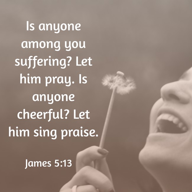 Is anyone among you suffering? Let him pray. Is anyone cheerful? Let him sing praise. - James 5:13