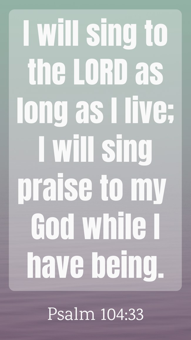 I will sing to the LORD as long as I live; I will sing praise to my God while I have being. - Psalm 104:33