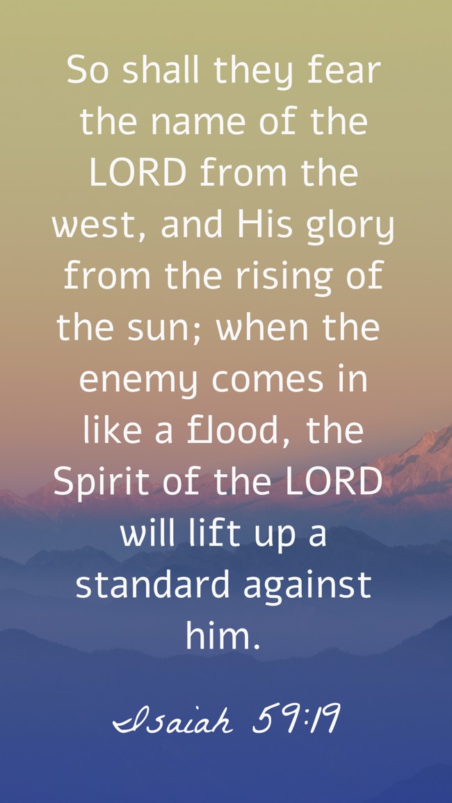 So shall they fear the name of the LORD from the west, and His glory from the rising of the sun; when the enemy comes in like a flood, the Spirit of the LORD will lift up a standard against him. - Isaiah 59:19