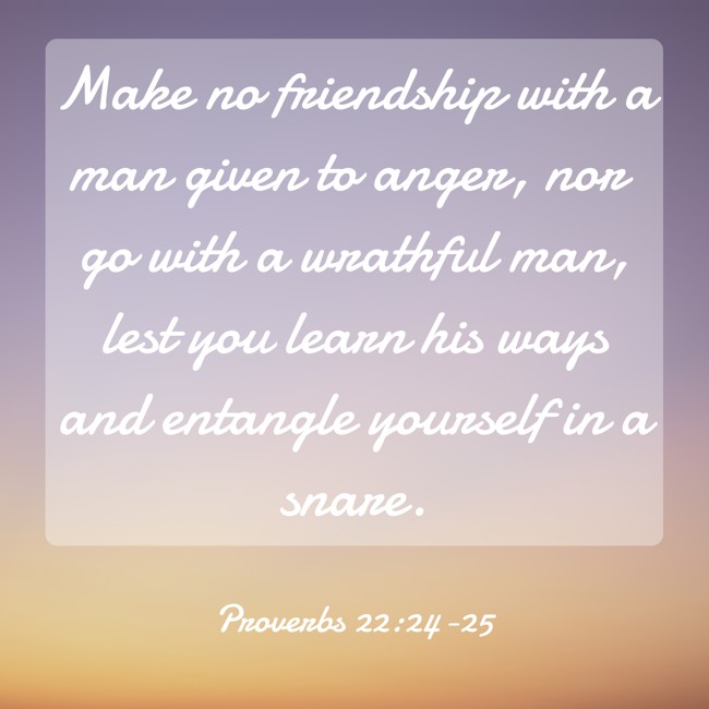 Make no friendship with a man given to anger, nor go with a wrathful man, lest you learn his ways and entangle yourself in a snare. - Proverbs 22:24-25