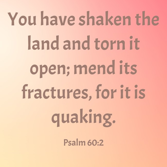 You have shaken the land and torn it open; mend its fractures, for it is quaking. - Psalm 60:2