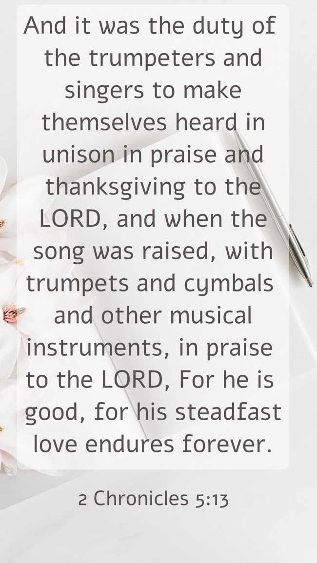 And it was the duty of the trumpeters and singers to make themselves heard in unison in praise and thanksgiving to the LORD, and when the song was raised, with trumpets and cymbals and other musical instruments, in praise to the LORD, For he is good, for his steadfast love endures forever. - 2 Chronicles 5:13