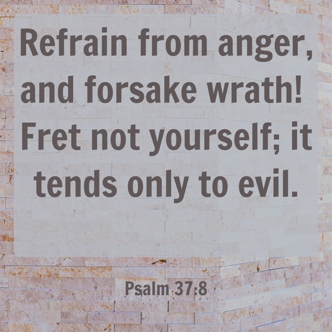Refrain from anger, and forsake wrath! Fret not yourself; it tends only to evil. - Psalm 37:8