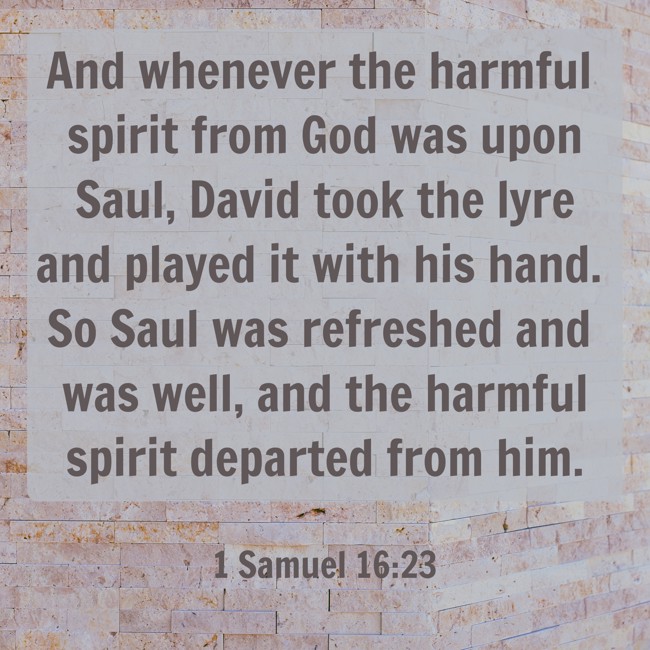 And whenever the harmful spirit from God was upon Saul, David took the lyre and played it with his hand. So Saul was refreshed and was well, and the harmful spirit departed from him. - 1 Samuel 16:23