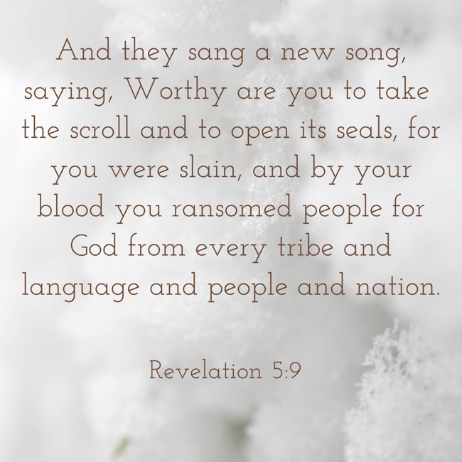 And they sang a new song, saying, Worthy are you to take the scroll and to open its seals, for you were slain, and by your blood you ransomed people for God from every tribe and language and people and nation. - Revelation 5:9