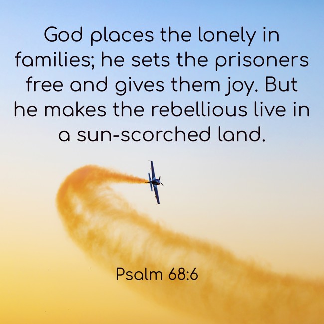 God places the lonely in families; he sets the prisoners free and gives them joy. But he makes the rebellious live in a sun-scorched land. - Psalm 68:6