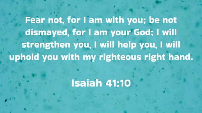 Fear not, for I am with you; be not dismayed, for I am your God; I will strengthen you, I will help you, I will uphold you with my righteous right hand. - Isaiah 41:10