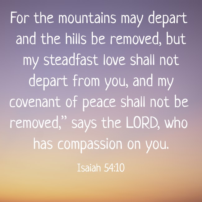 For the mountains may depart and the hills be removed, but my steadfast love shall not depart from you, and my covenant of peace shall not be removed,” says the LORD, who has compassion on you. - Isaiah 54:10