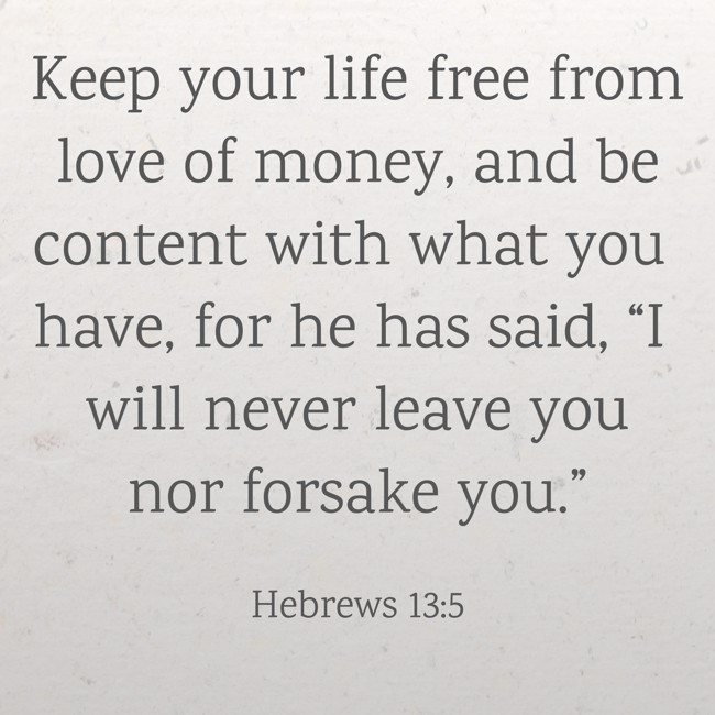 Keep your life free from love of money, and be content with what you have, for he has said, “I will never leave you nor forsake you.” - Hebrews 13:5