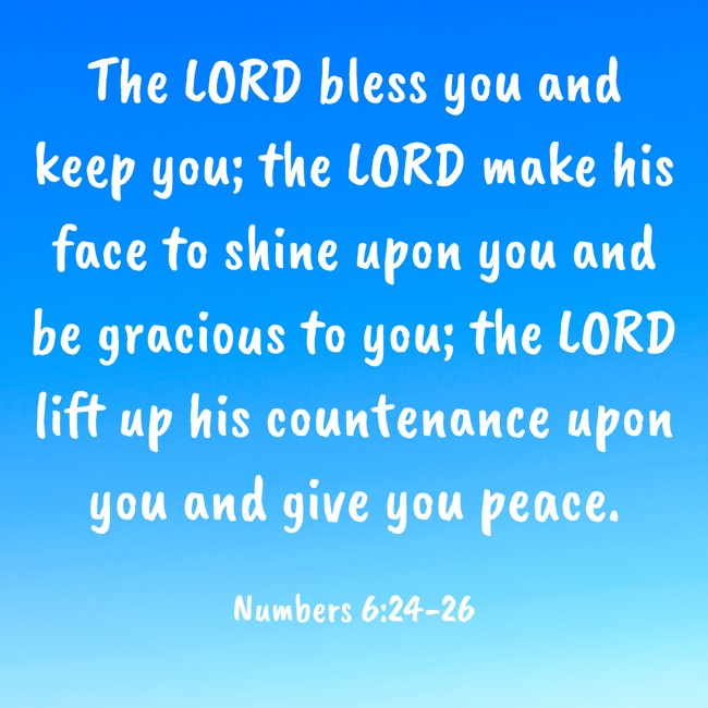 The LORD bless you and keep you; the LORD make his face to shine upon you and be gracious to you; the LORD lift up his countenance upon you and give you peace. - Numbers 6:24-26