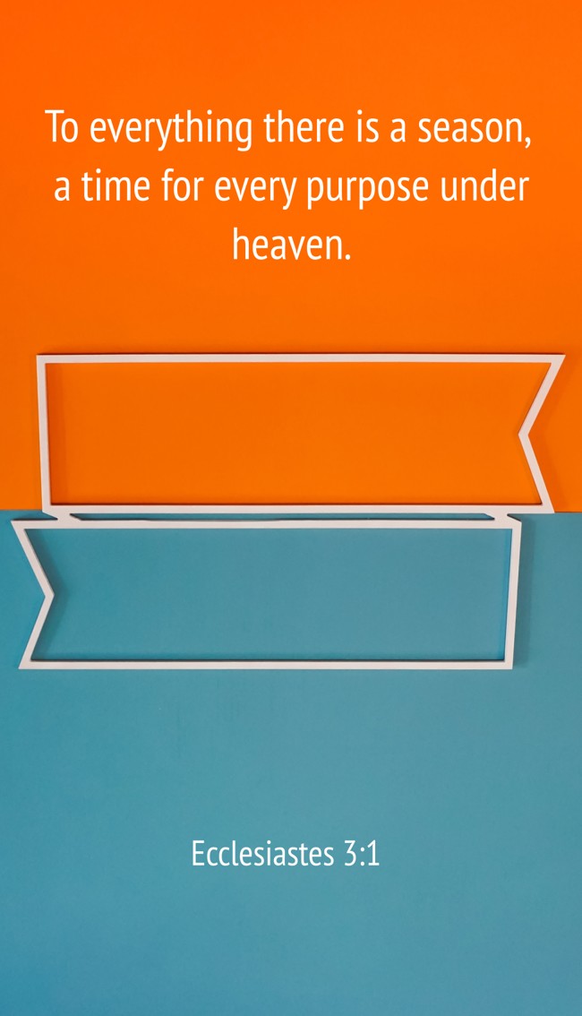 To everything there is a season, a time for every purpose under heaven. - Ecclesiastes 3:1