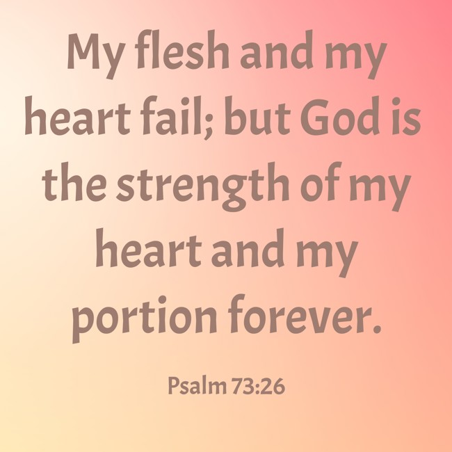 My flesh and my heart fail; but God is the strength of my heart and my portion forever. - Psalm 73:26