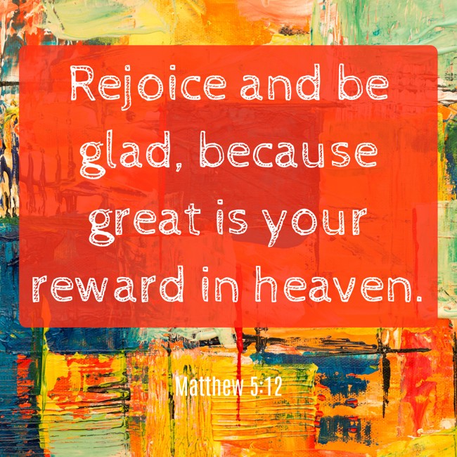 Rejoice and be glad, because great is your reward in heaven. - Matthew 5:12