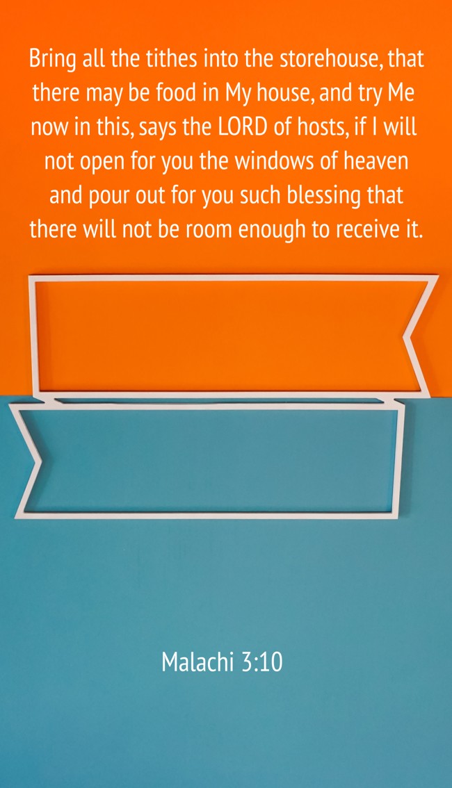  Bring all the tithes into the storehouse, that there may be food in My house, and try Me now in this, says the LORD of hosts, if I will not open for you the windows of heaven and pour out for you such blessing that there will not be room enough to receive it.   - Malachi 3:10 