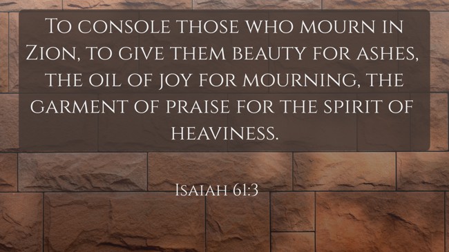 To console those who mourn in Zion, to give them beauty for ashes, the oil of joy for mourning, the garment of praise for the spirit of heaviness. - Isaiah 61:3