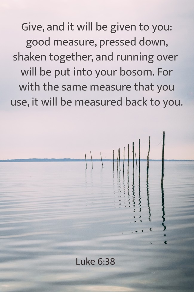  Give, and it will be given to you: good measure, pressed down, shaken together, and running over will be put into your bosom. For with the same measure that you use, it will be measured back to you.   - Luke 6:38 