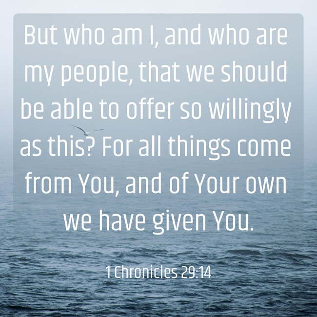  But who am I, and who are my people, that we should be able to offer so willingly as this? For all things come from You, and of Your own we have given You.   - 1 Chronicles 29:14 