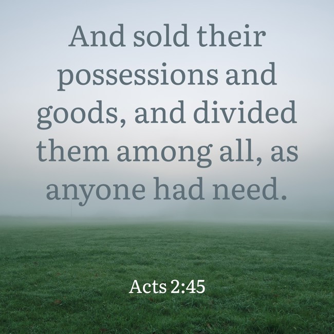  And sold their possessions and goods, and divided them among all, as anyone had need.   - Acts 2:45 