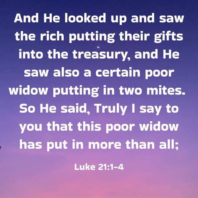  And He looked up and saw the rich putting their gifts into the treasury, and He saw also a certain poor widow putting in two mites. So He said, Truly I say to you that this poor widow has put in more than all;   - Luke 21:1-4 