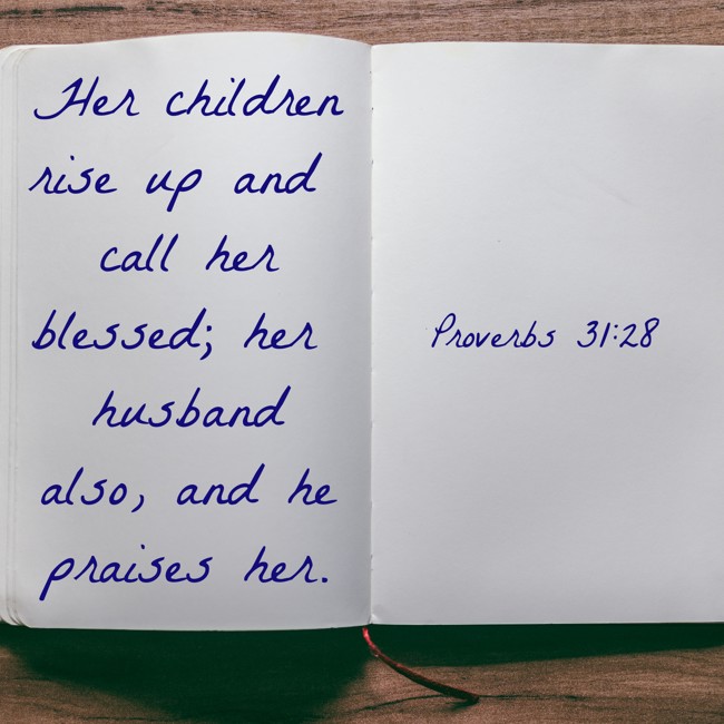 Her children rise up and call her blessed; her husband also, and he praises her. - Proverbs 31:28
