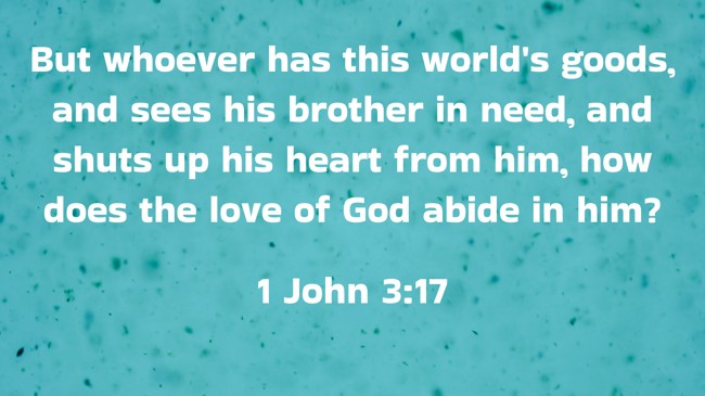  But whoever has this world's goods, and sees his brother in need, and shuts up his heart from him, how does the love of God abide in him?   - 1 John 3:17 