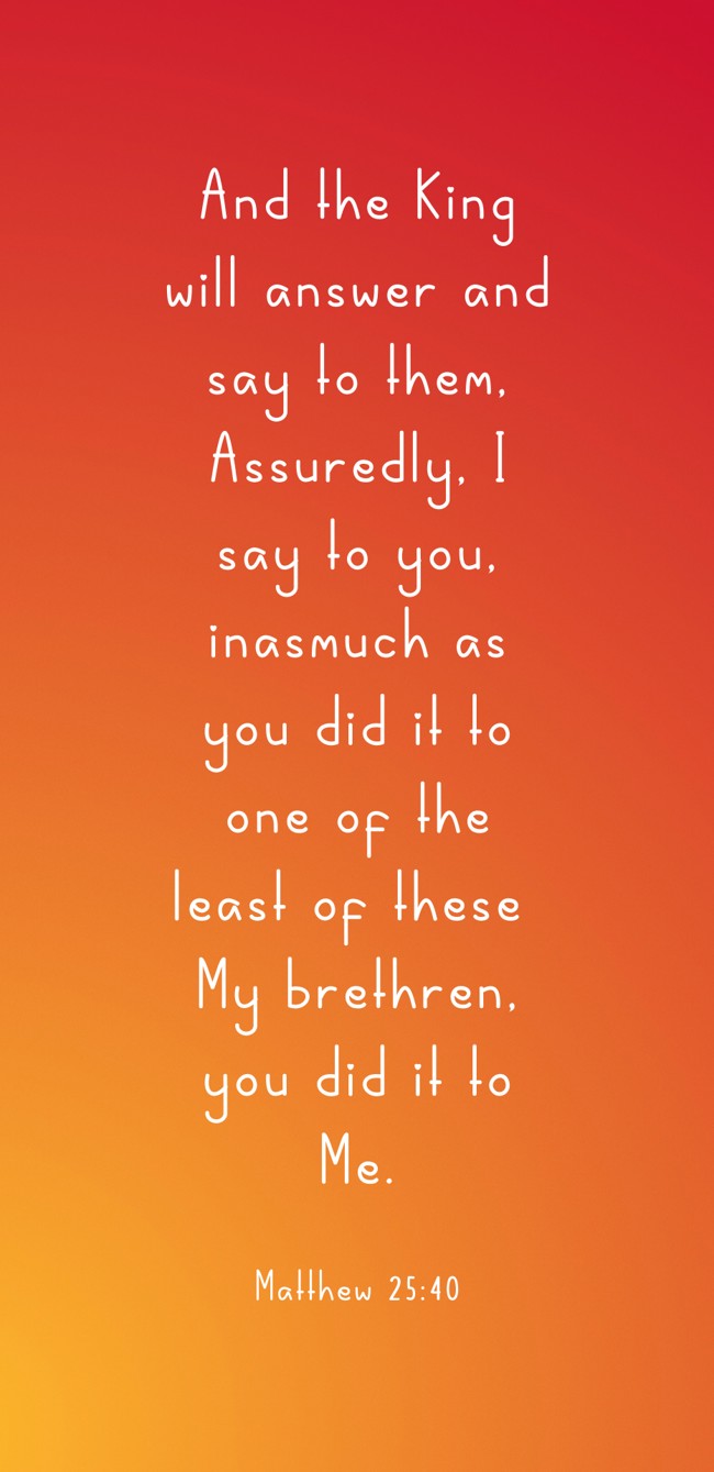  And the King will answer and say to them, Assuredly, I say to you, inasmuch as you did it to one of the least of these My brethren, you did it to Me.   - Matthew 25:40 