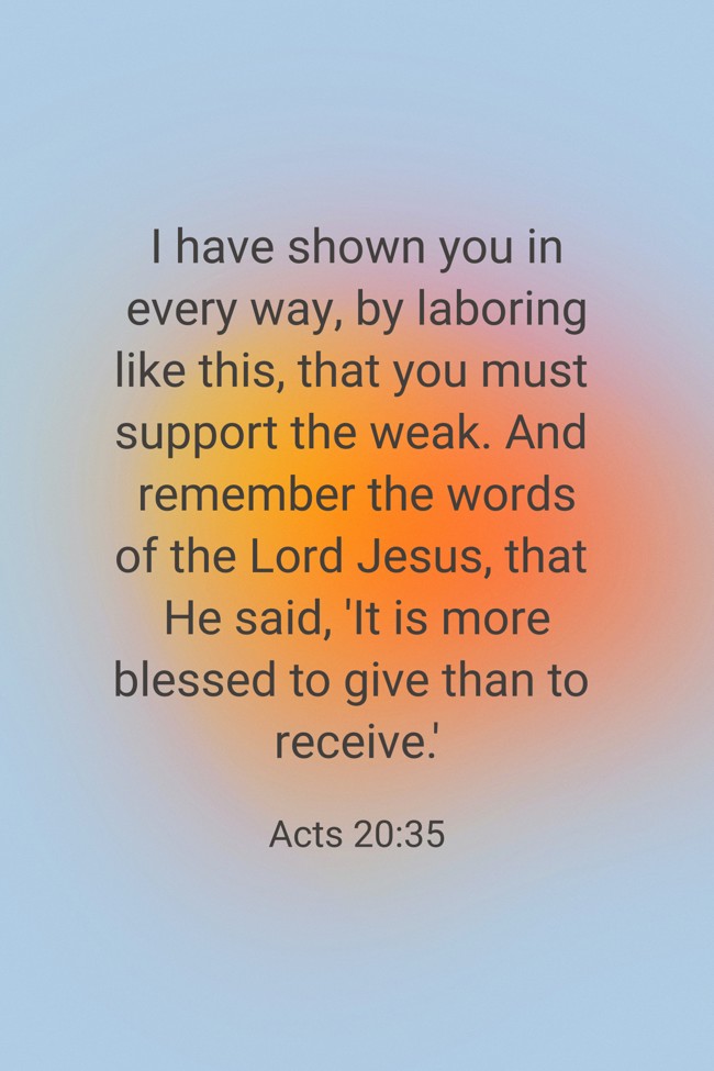  I have shown you in every way, by laboring like this, that you must support the weak. And remember the words of the Lord Jesus, that He said, 'It is more blessed to give than to receive.'   - Acts 20:35 