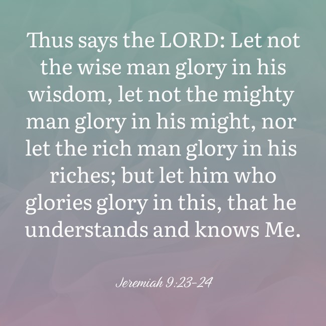 Thus says the LORD: Let not the wise man glory in his wisdom, let not the mighty man glory in his might, nor let the rich man glory in his riches; but let him who glories glory in this, that he understands and knows Me.   - Jeremiah 9:23-24 