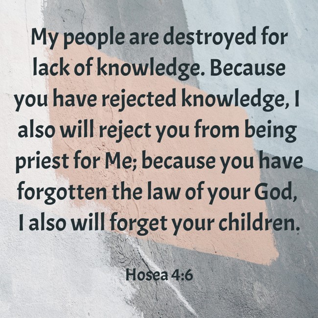  My people are destroyed for lack of knowledge. Because you have rejected knowledge, I also will reject you from being priest for Me; because you have forgotten the law of your God, I also will forget your children.   - Hosea 4:6 
