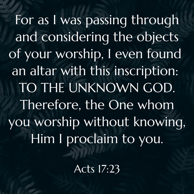  For as I was passing through and considering the objects of your worship, I even found an altar with this inscription: TO THE UNKNOWN GOD. Therefore, the One whom you worship without knowing, Him I proclaim to you.   - Acts 17:23 